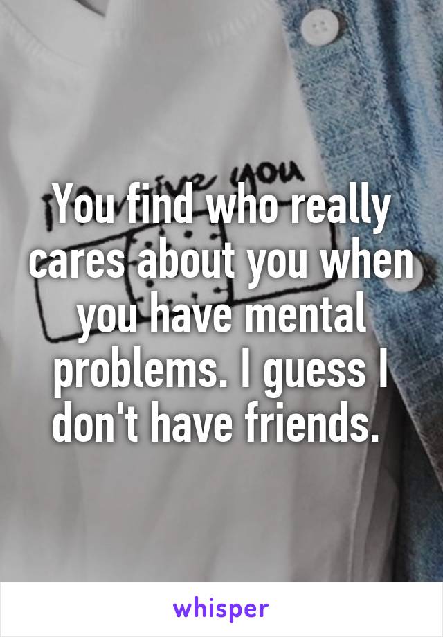 You find who really cares about you when you have mental problems. I guess I don't have friends. 