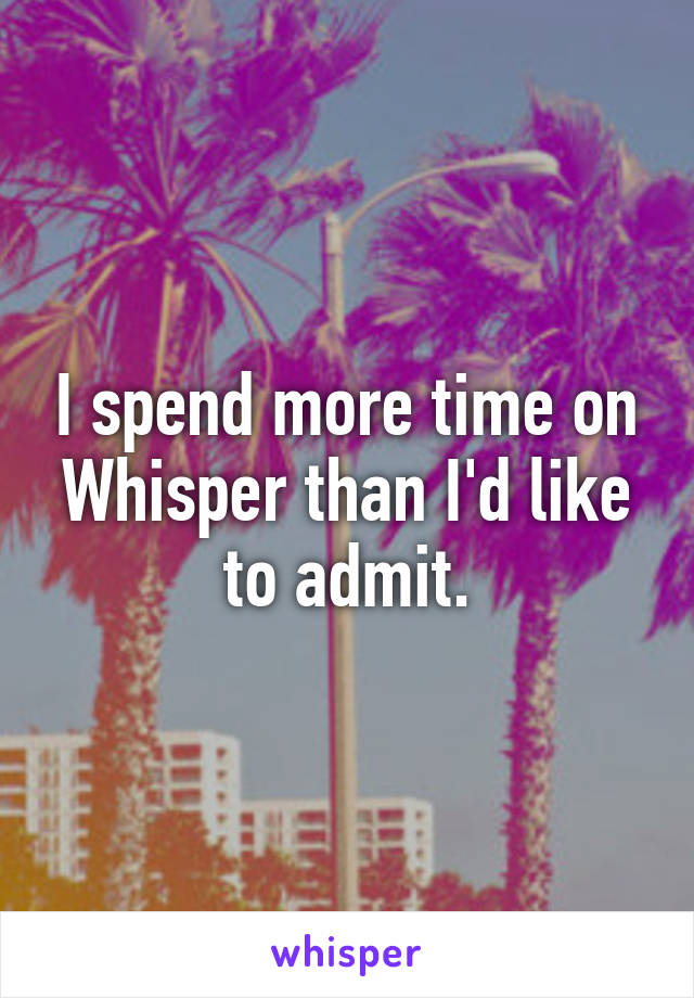 I spend more time on Whisper than I'd like to admit.