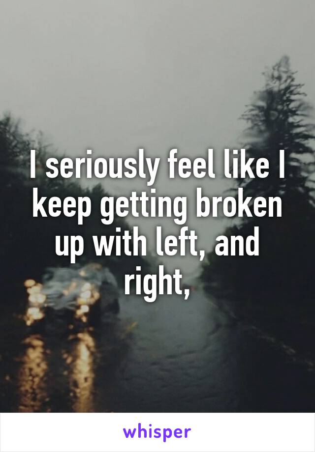 I seriously feel like I keep getting broken up with left, and right,