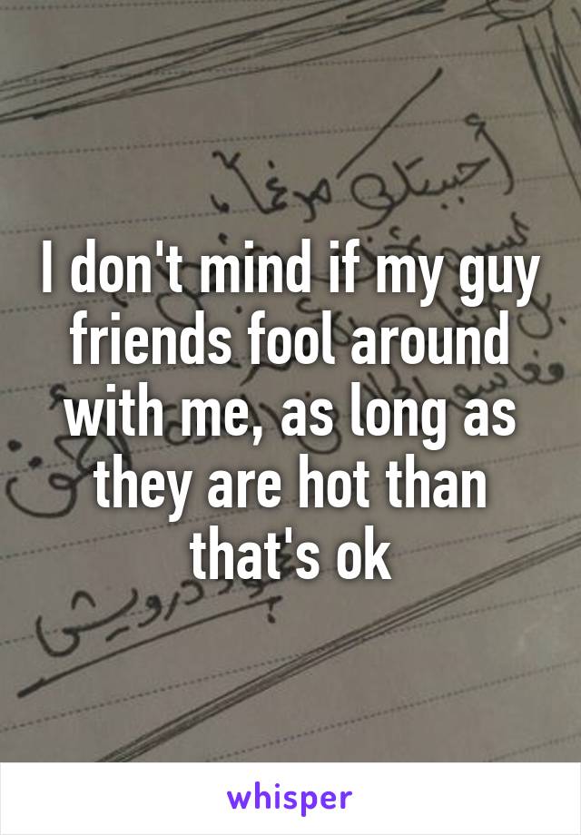 I don't mind if my guy friends fool around with me, as long as they are hot than that's ok