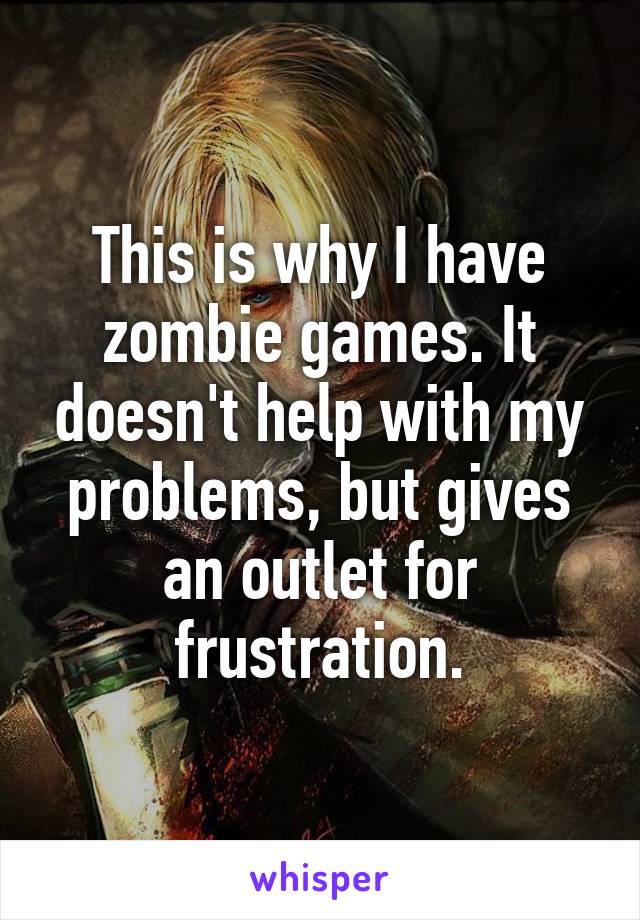 This is why I have zombie games. It doesn't help with my problems, but gives an outlet for frustration.