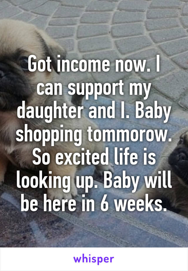 Got income now. I can support my daughter and I. Baby shopping tommorow. So excited life is looking up. Baby will be here in 6 weeks.