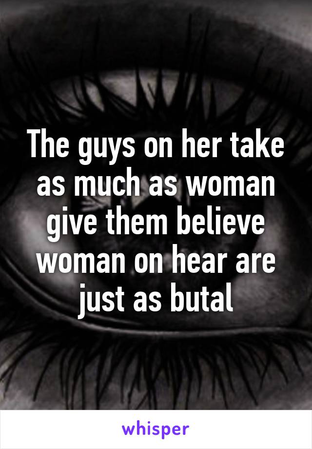 The guys on her take as much as woman give them believe woman on hear are just as butal