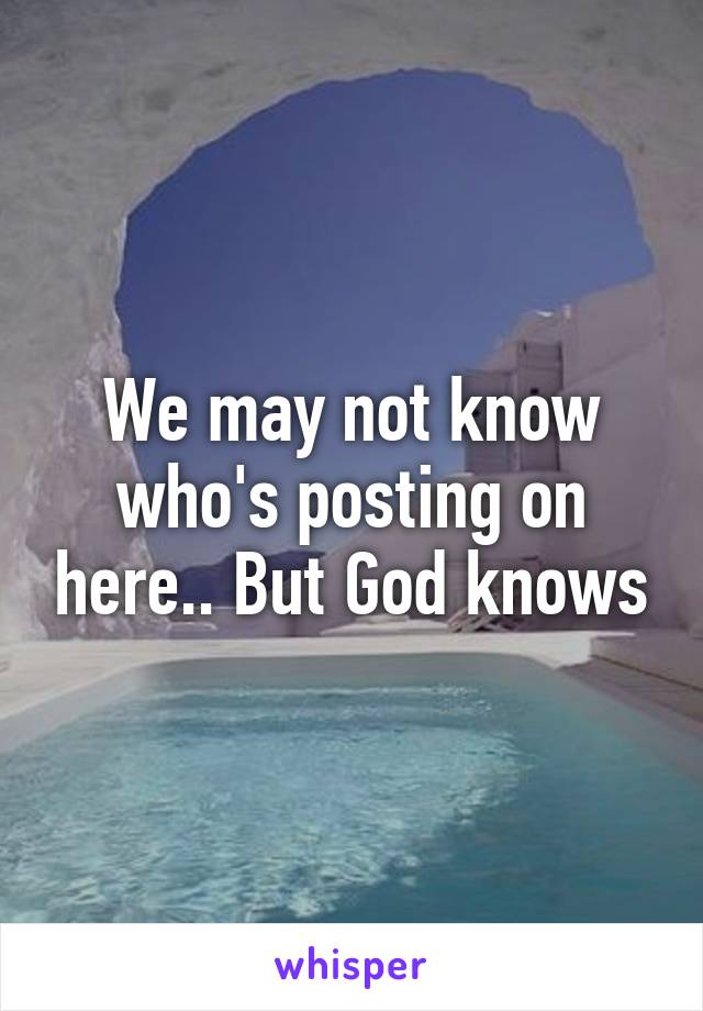 We may not know who's posting on here.. But God knows