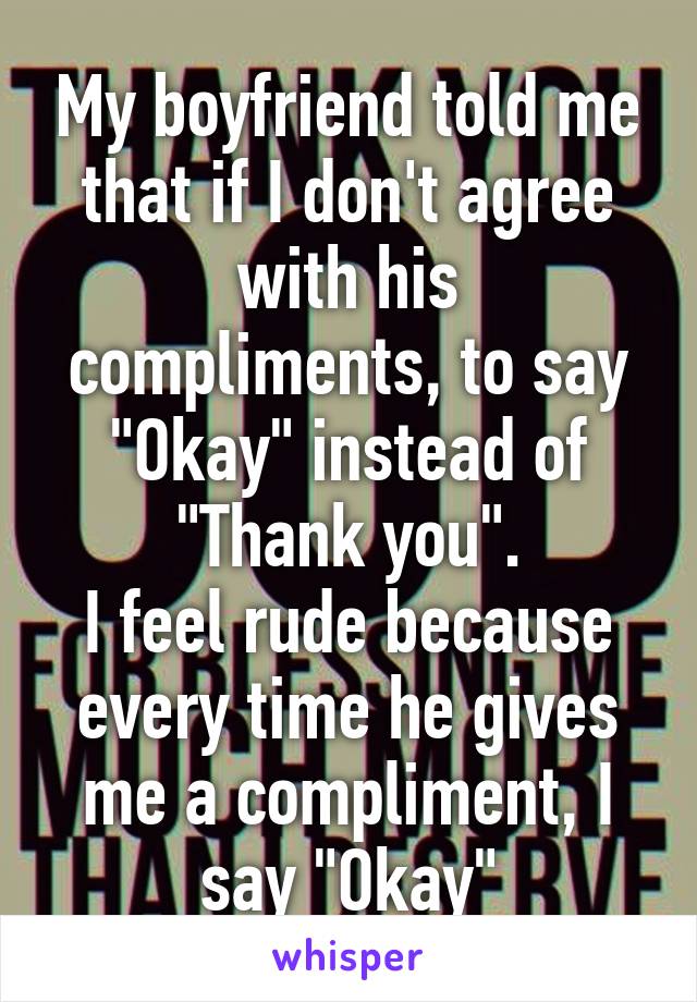 My boyfriend told me that if I don't agree with his compliments, to say "Okay" instead of "Thank you".
I feel rude because every time he gives me a compliment, I say "Okay"