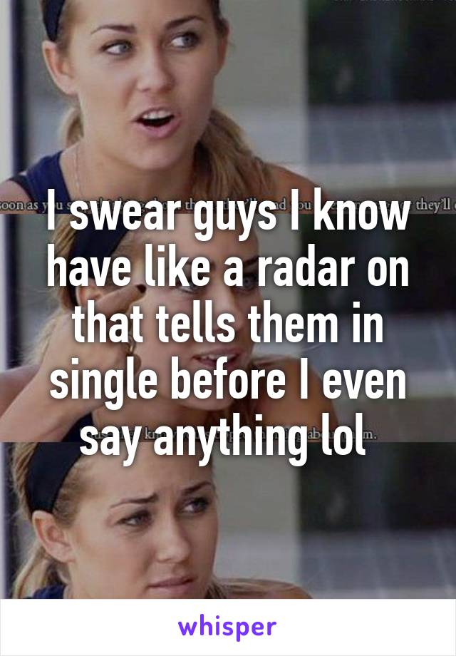 I swear guys I know have like a radar on that tells them in single before I even say anything lol 