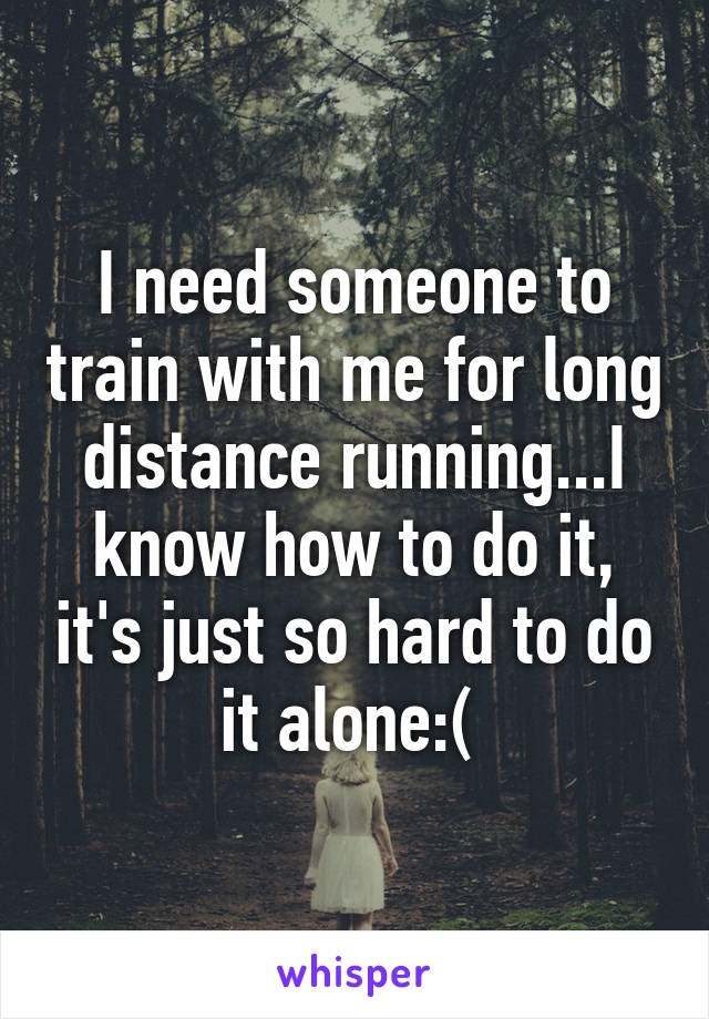 I need someone to train with me for long distance running...I know how to do it, it's just so hard to do it alone:( 