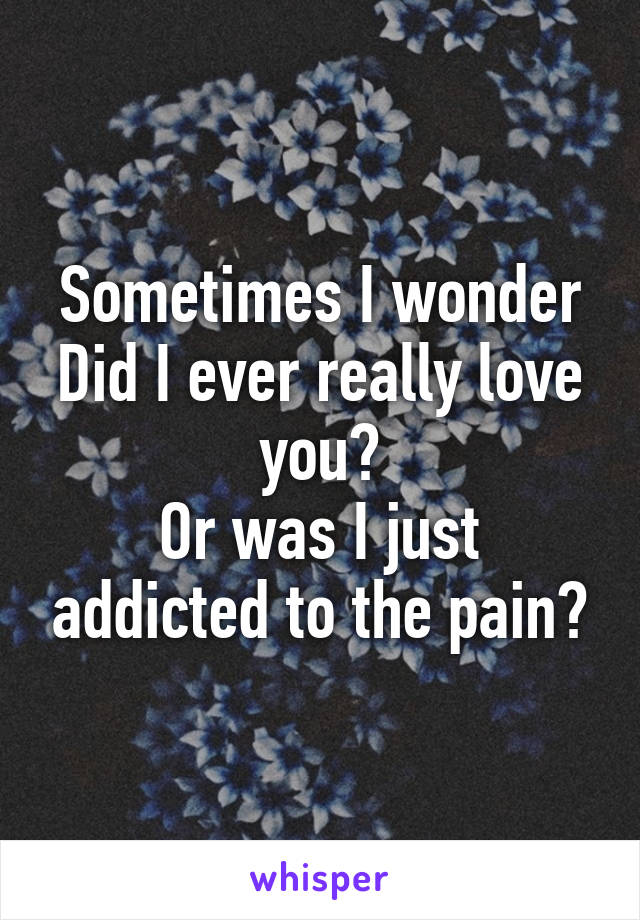 Sometimes I wonder
Did I ever really love you?
Or was I just addicted to the pain?