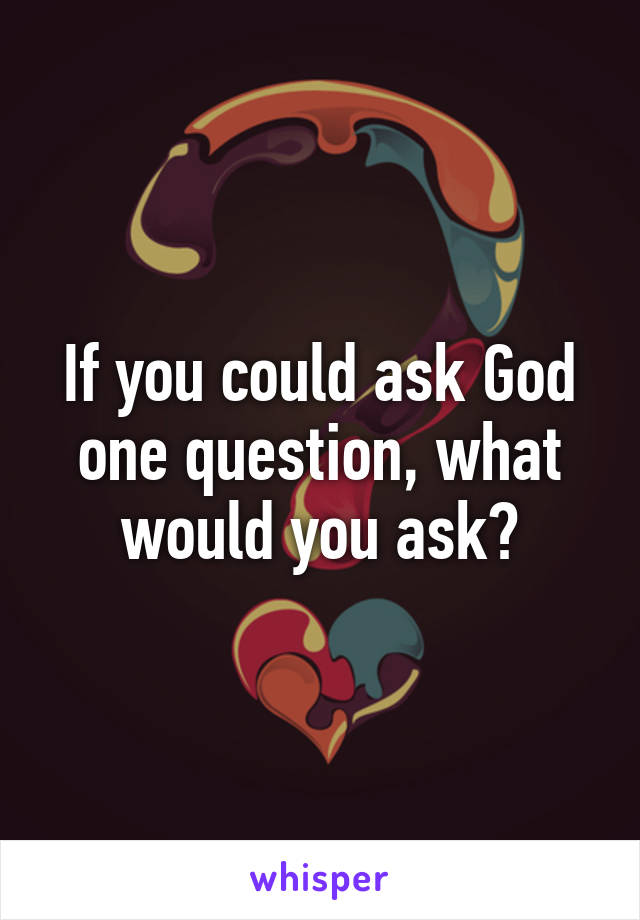 If you could ask God one question, what would you ask?