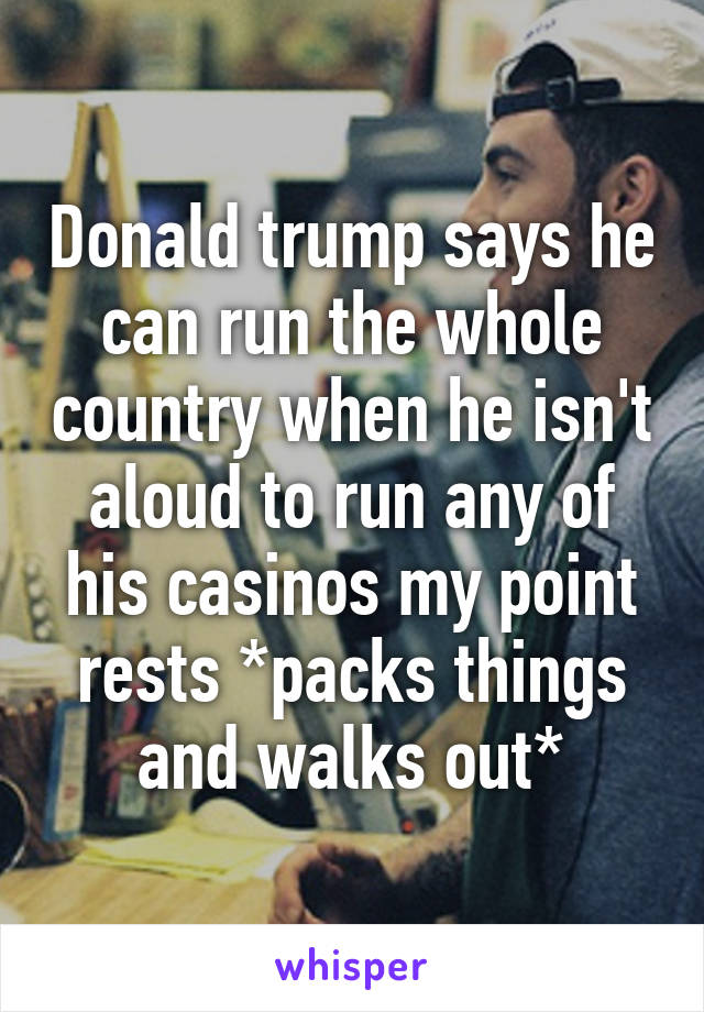 Donald trump says he can run the whole country when he isn't aloud to run any of his casinos my point rests *packs things and walks out*