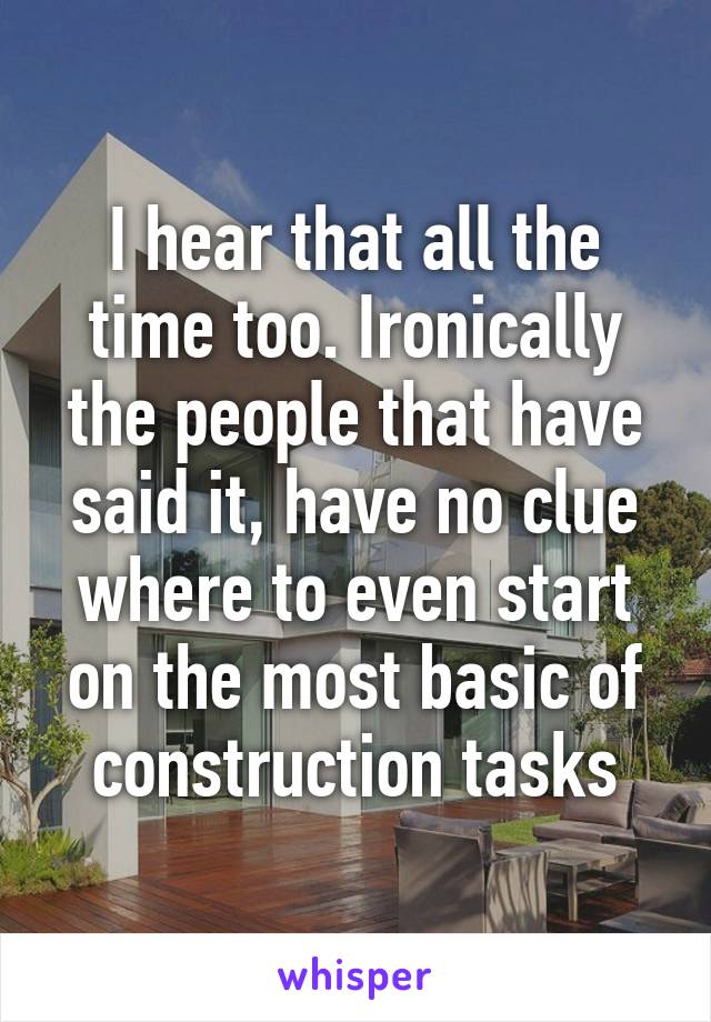 I hear that all the time too. Ironically the people that have said it, have no clue where to even start on the most basic of construction tasks