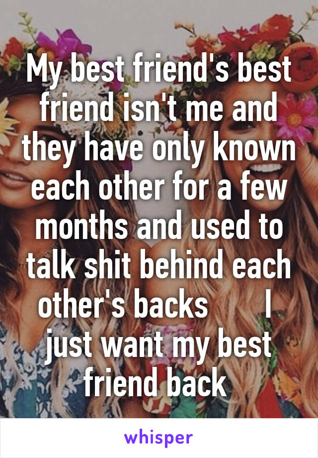 My best friend's best friend isn't me and they have only known each other for a few months and used to talk shit behind each other's backs       I  just want my best friend back 