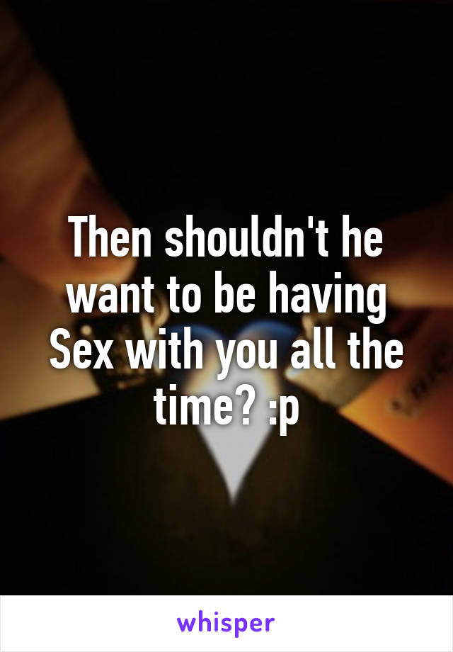 Then shouldn't he want to be having Sex with you all the time? :p