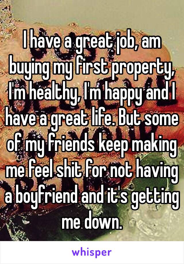 I have a great job, am buying my first property, I'm healthy, I'm happy and I have a great life. But some of my friends keep making me feel shit for not having a boyfriend and it's getting me down. 