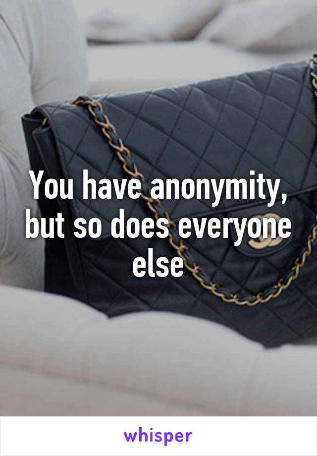 You have anonymity, but so does everyone else