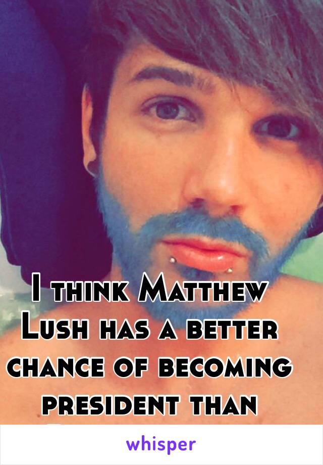  I think Matthew Lush has a better chance of becoming president than Donald trump 