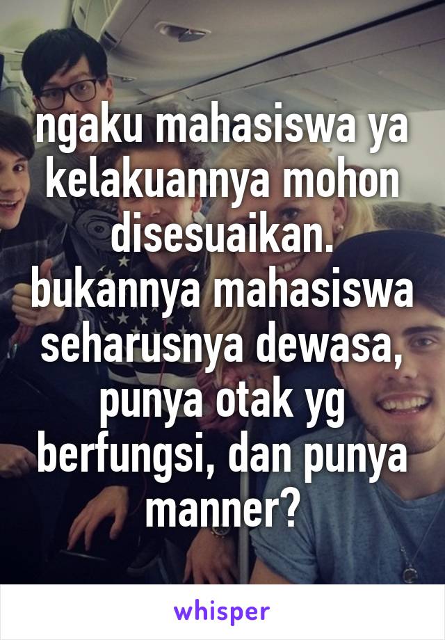 ngaku mahasiswa ya kelakuannya mohon disesuaikan. bukannya mahasiswa seharusnya dewasa, punya otak yg berfungsi, dan punya manner?