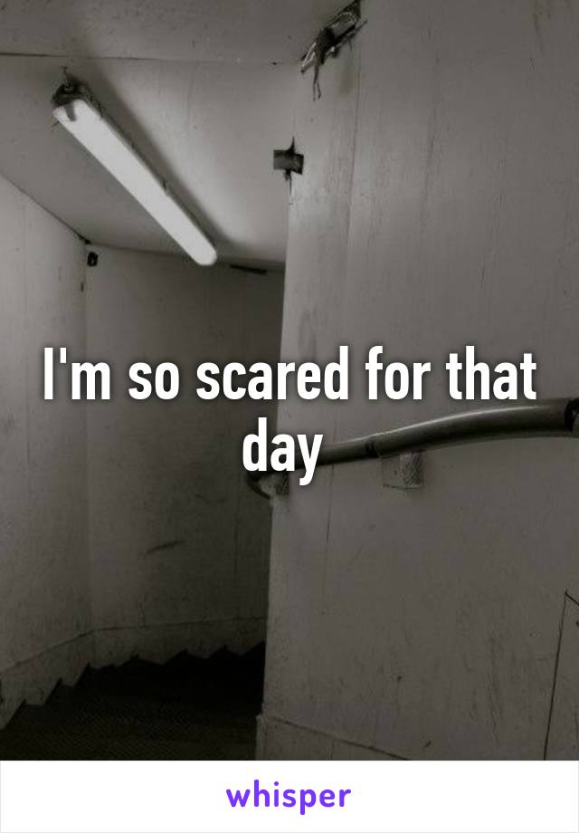 I'm so scared for that day 