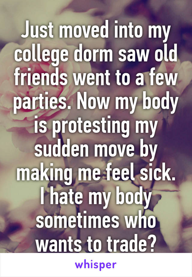 Just moved into my college dorm saw old friends went to a few parties. Now my body is protesting my sudden move by making me feel sick. I hate my body sometimes who wants to trade?