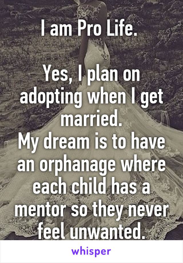 I am Pro Life. 

Yes, I plan on adopting when I get married.
My dream is to have an orphanage where each child has a mentor so they never feel unwanted.