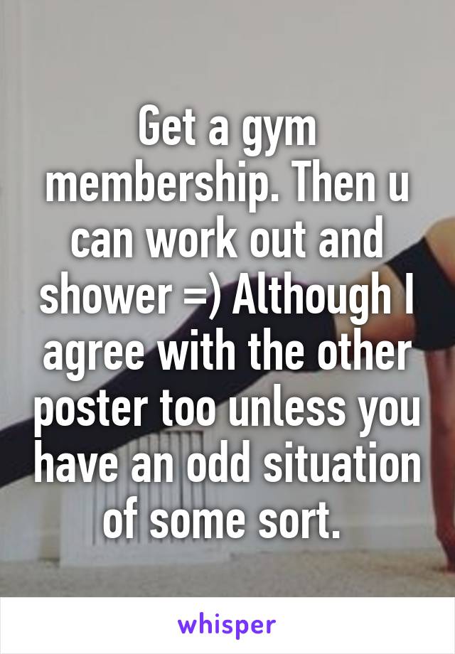 Get a gym membership. Then u can work out and shower =) Although I agree with the other poster too unless you have an odd situation of some sort. 