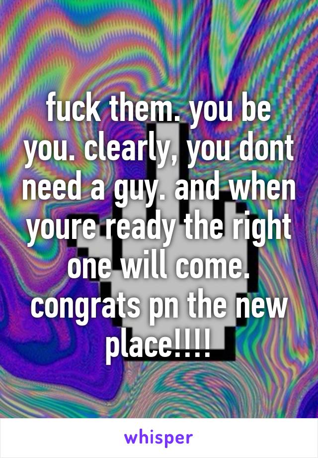 fuck them. you be you. clearly, you dont need a guy. and when youre ready the right one will come. congrats pn the new place!!!!