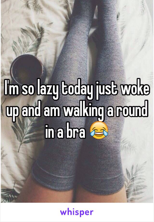 I'm so lazy today just woke up and am walking a round in a bra 😂