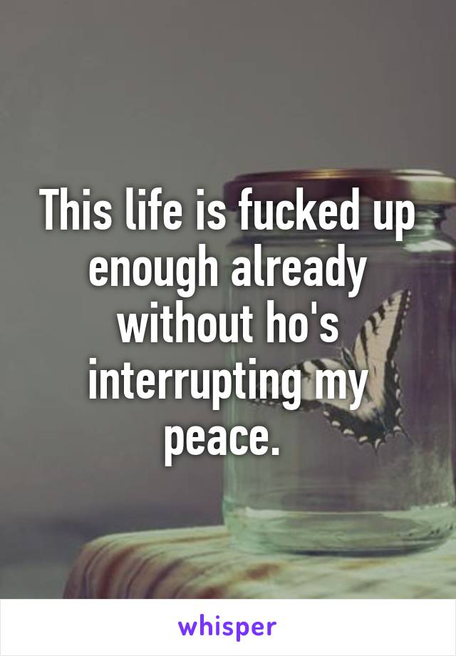 This life is fucked up enough already without ho's interrupting my peace. 