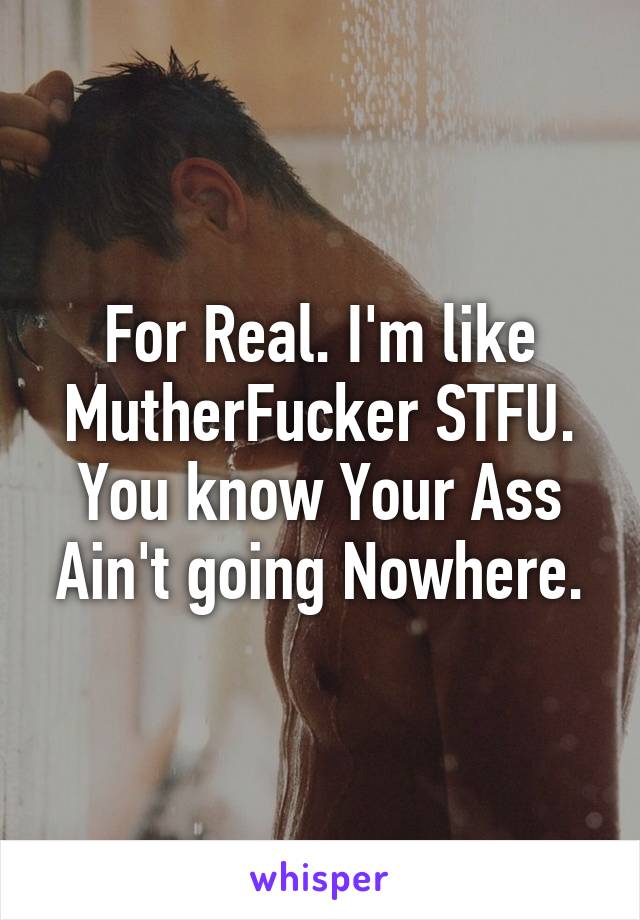 For Real. I'm like MutherFucker STFU. You know Your Ass Ain't going Nowhere.