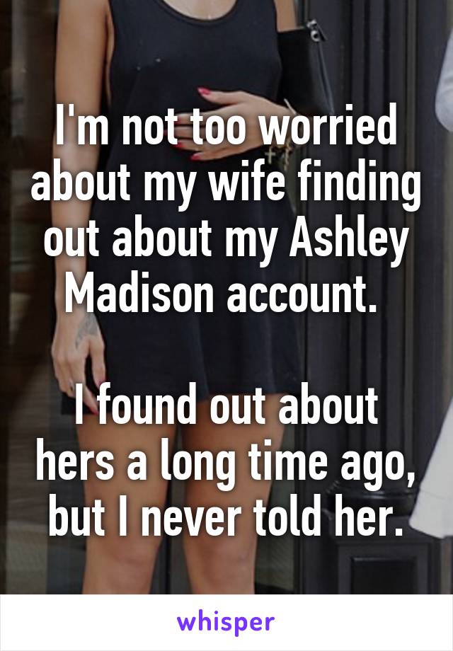 I'm not too worried about my wife finding out about my Ashley Madison account. 

I found out about hers a long time ago, but I never told her.