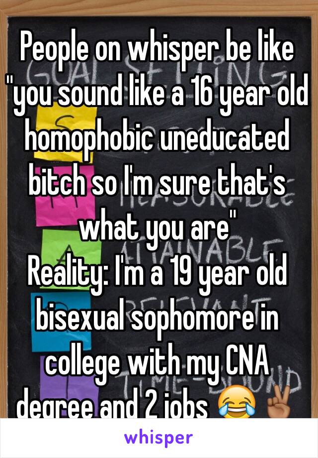 People on whisper be like "you sound like a 16 year old homophobic uneducated bitch so I'm sure that's what you are"
Reality: I'm a 19 year old bisexual sophomore in college with my CNA degree and 2 jobs 😂✌🏾️