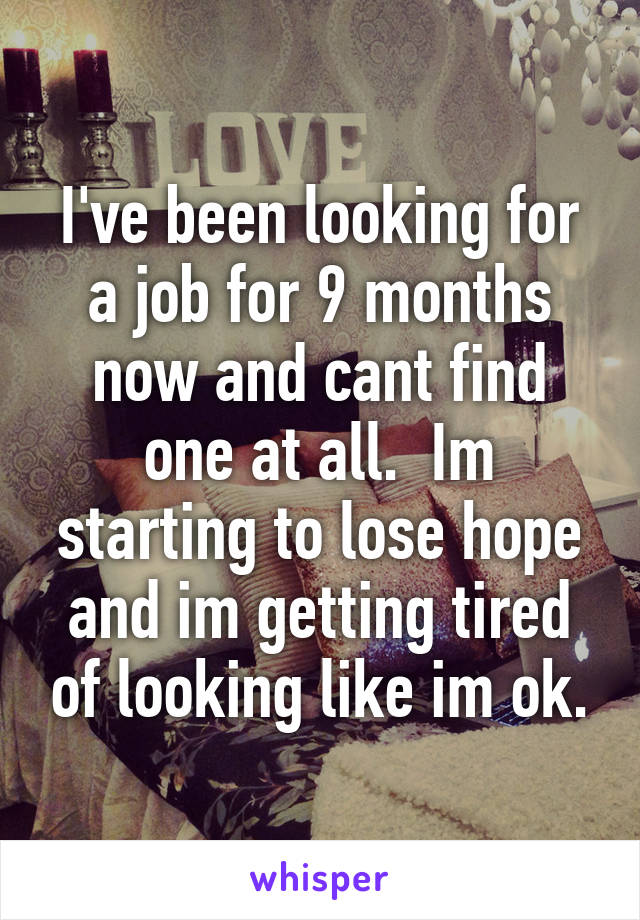 I've been looking for a job for 9 months now and cant find one at all.  Im starting to lose hope and im getting tired of looking like im ok.