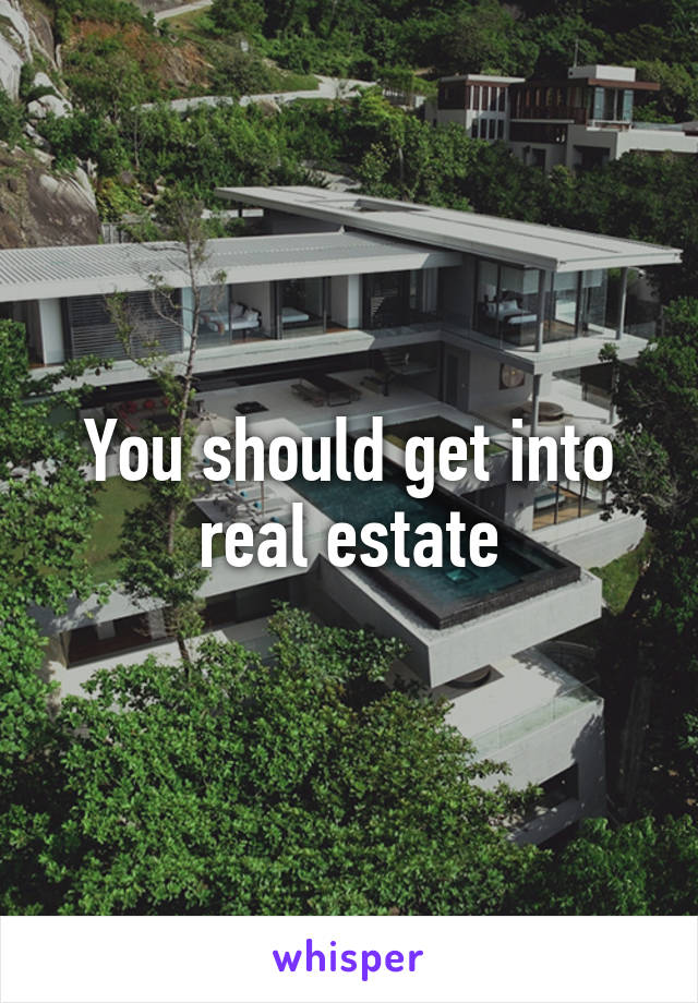 You should get into real estate