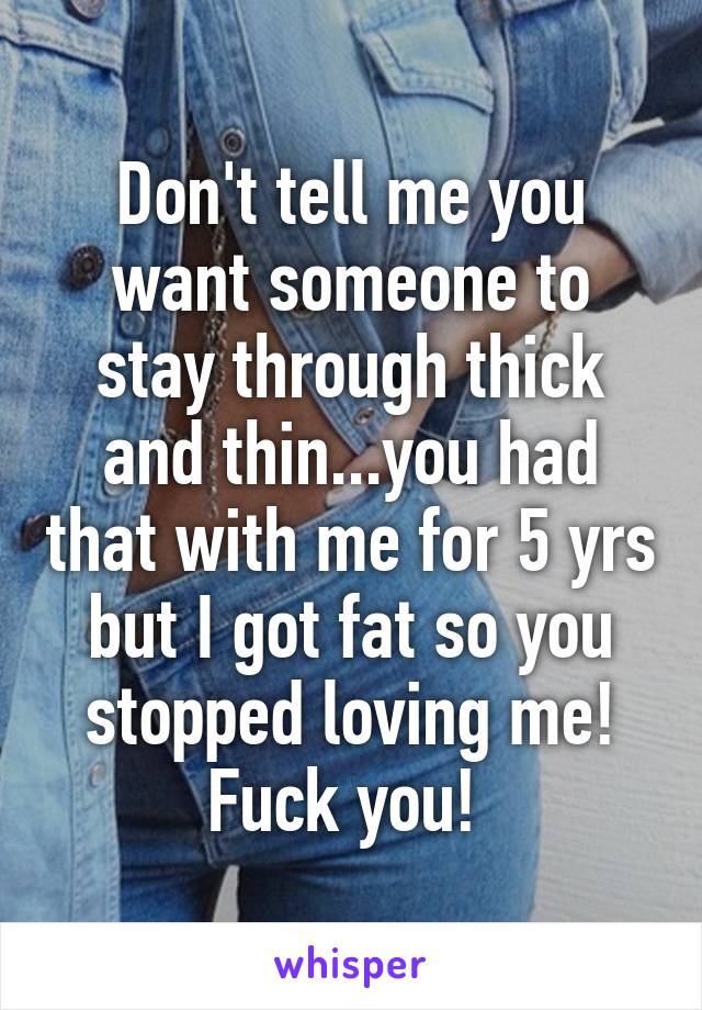 Don't tell me you want someone to stay through thick and thin...you had that with me for 5 yrs but I got fat so you stopped loving me! Fuck you! 