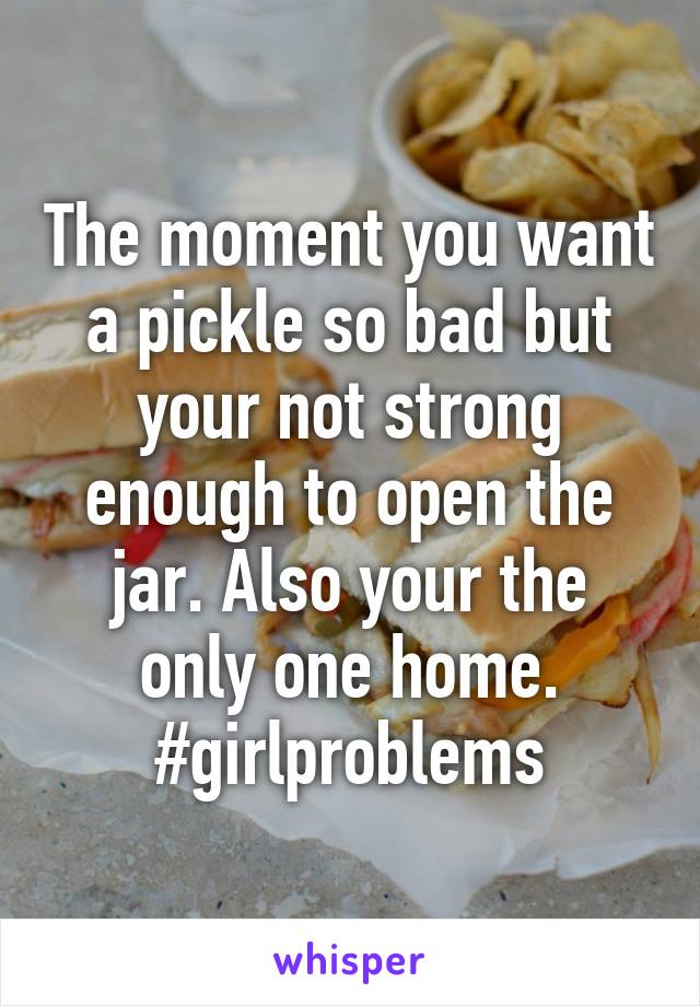 The moment you want a pickle so bad but your not strong enough to open the jar. Also your the only one home.
#girlproblems