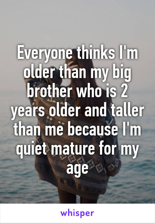 Everyone thinks I'm older than my big brother who is 2 years older and taller than me because I'm quiet mature for my age