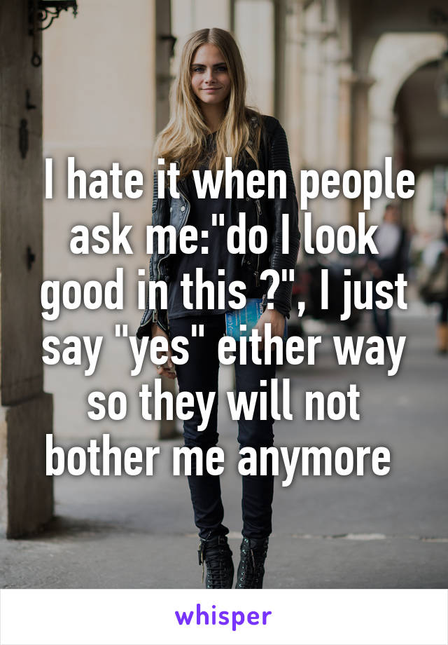  I hate it when people ask me:"do I look good in this ?", I just say "yes" either way so they will not bother me anymore 