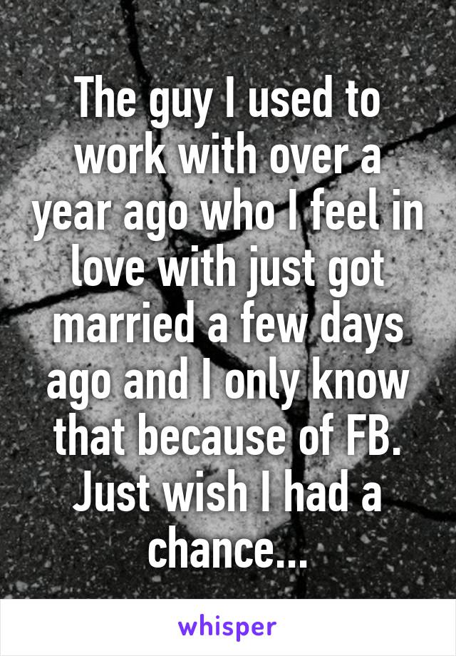 The guy I used to work with over a year ago who I feel in love with just got married a few days ago and I only know that because of FB. Just wish I had a chance...