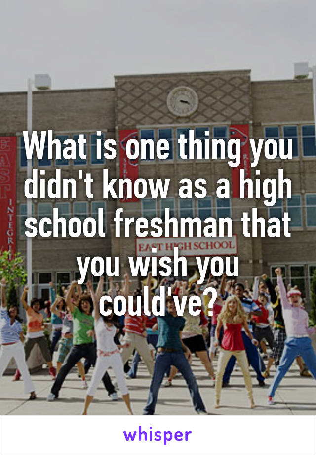 What is one thing you didn't know as a high school freshman that you wish you could've?