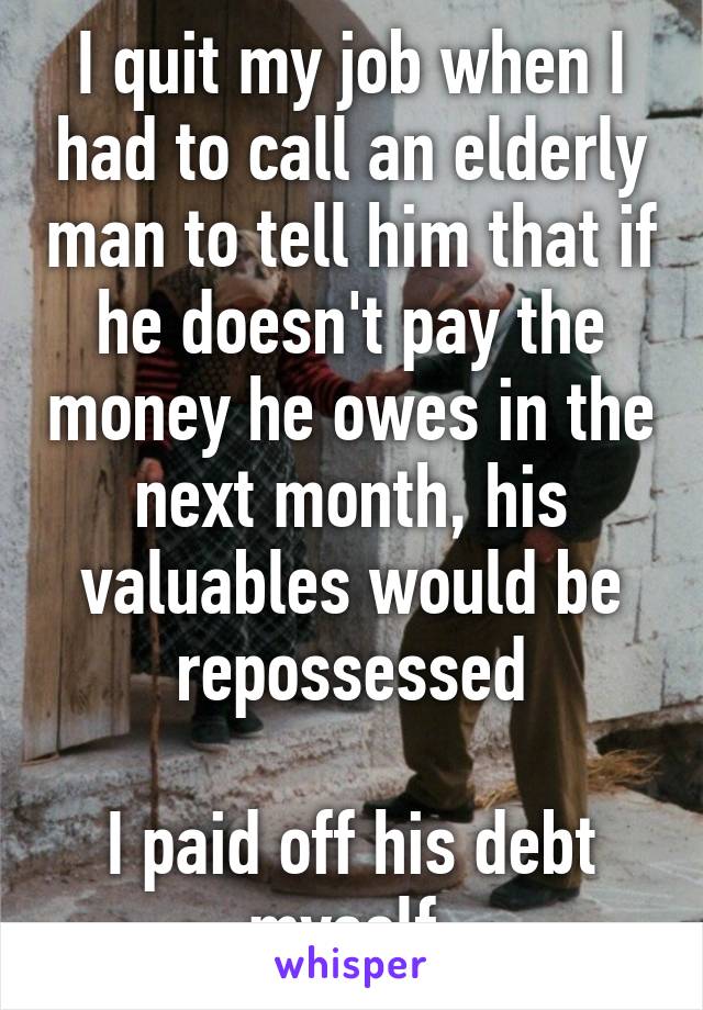 I quit my job when I had to call an elderly man to tell him that if he doesn't pay the money he owes in the next month, his valuables would be repossessed

I paid off his debt myself.