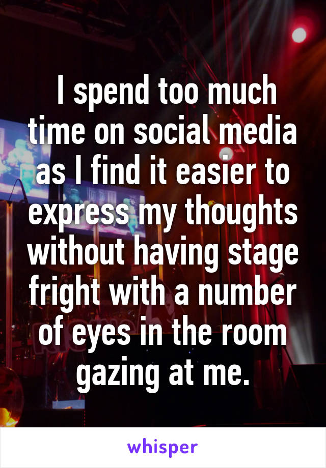  I spend too much time on social media as I find it easier to express my thoughts without having stage fright with a number of eyes in the room gazing at me.