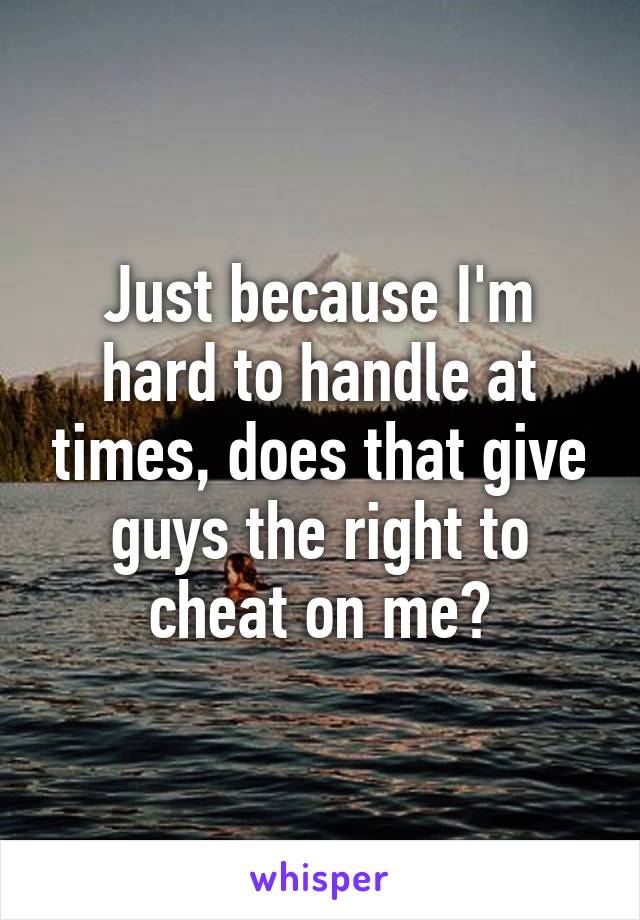 Just because I'm hard to handle at times, does that give guys the right to cheat on me?