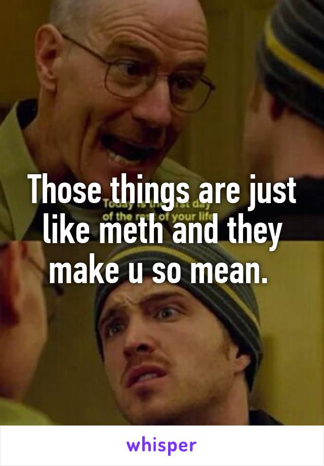 Those things are just like meth and they make u so mean. 