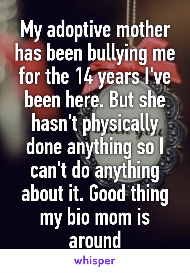 My adoptive mother has been bullying me for the 14 years I've been here. But she hasn't physically done anything so I can't do anything about it. Good thing my bio mom is around