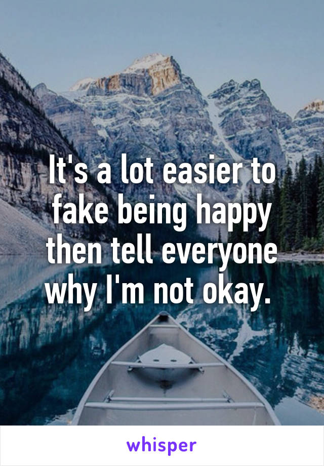 It's a lot easier to fake being happy then tell everyone why I'm not okay. 