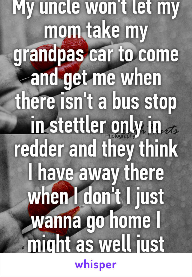 My uncle won't let my mom take my grandpas car to come and get me when there isn't a bus stop in stettler only in redder and they think I have away there when I don't I just wanna go home I might as well just walk.... 