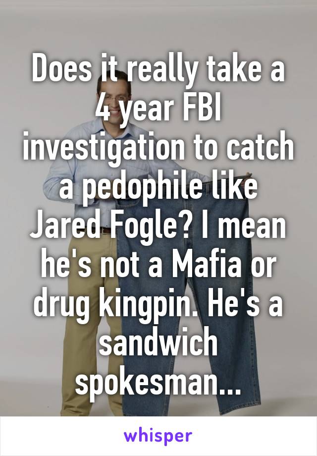 Does it really take a 4 year FBI investigation to catch a pedophile like Jared Fogle? I mean he's not a Mafia or drug kingpin. He's a sandwich spokesman...