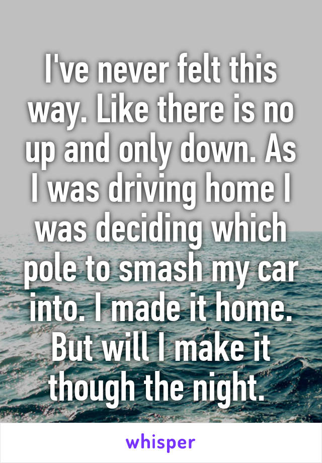 I've never felt this way. Like there is no up and only down. As I was driving home I was deciding which pole to smash my car into. I made it home. But will I make it though the night. 