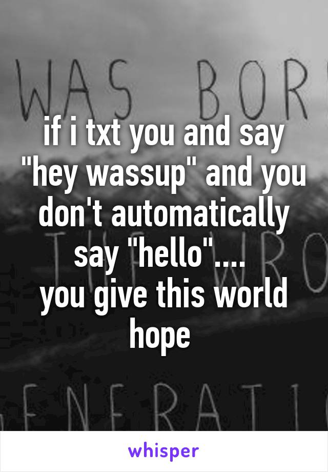 if i txt you and say "hey wassup" and you don't automatically say "hello".... 
you give this world hope 