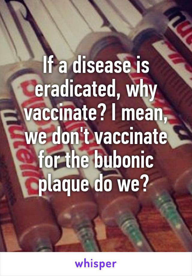 If a disease is eradicated, why vaccinate? I mean, we don't vaccinate for the bubonic plaque do we? 
